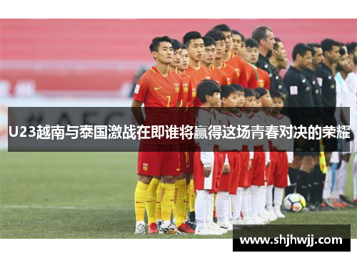 U23越南与泰国激战在即谁将赢得这场青春对决的荣耀